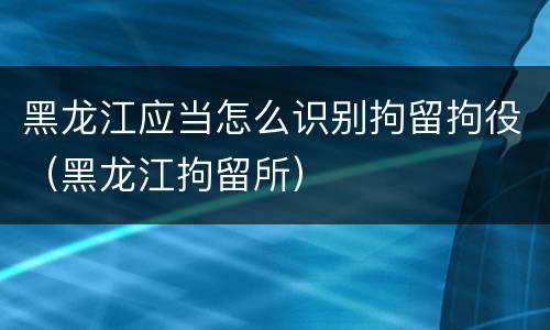 黑龙江应当怎么识别拘留拘役（黑龙江拘留所）