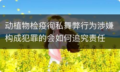 动植物检疫徇私舞弊行为涉嫌构成犯罪的会如何追究责任