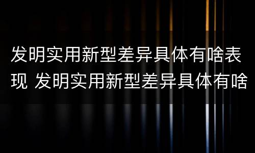 发明实用新型差异具体有啥表现 发明实用新型差异具体有啥表现形式