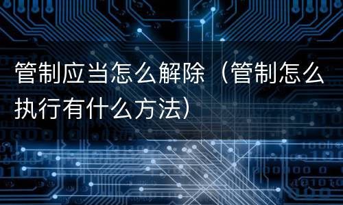 管制应当怎么解除（管制怎么执行有什么方法）