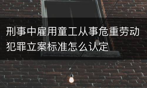 刑事中雇用童工从事危重劳动犯罪立案标准怎么认定