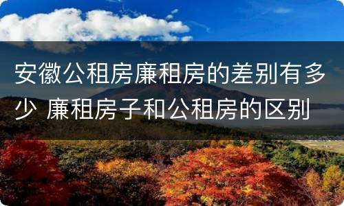 安徽公租房廉租房的差别有多少 廉租房子和公租房的区别