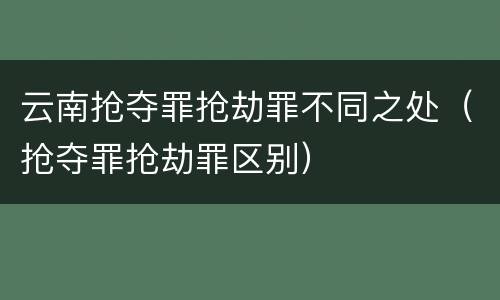 云南抢夺罪抢劫罪不同之处（抢夺罪抢劫罪区别）
