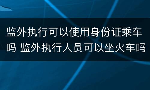 监外执行可以使用身份证乘车吗 监外执行人员可以坐火车吗