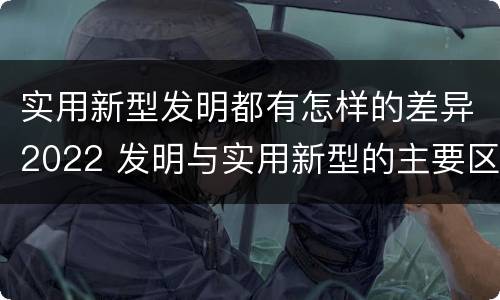 实用新型发明都有怎样的差异2022 发明与实用新型的主要区别