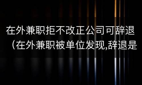在外兼职拒不改正公司可辞退（在外兼职被单位发现,辞退是否有道理）