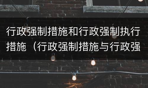行政强制措施和行政强制执行措施（行政强制措施与行政强制执行）