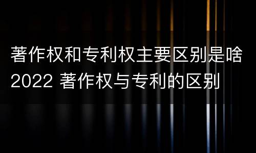 著作权和专利权主要区别是啥2022 著作权与专利的区别