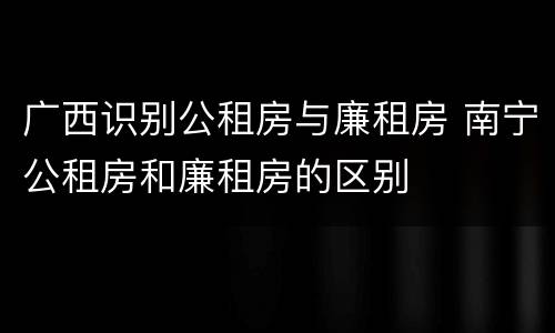 广西识别公租房与廉租房 南宁公租房和廉租房的区别