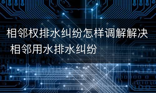 相邻权排水纠纷怎样调解解决 相邻用水排水纠纷