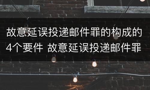 故意延误投递邮件罪的构成的4个要件 故意延误投递邮件罪案例