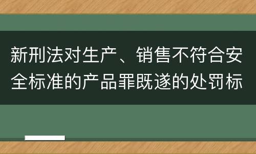 新刑法对生产、销售不符合安全标准的产品罪既遂的处罚标准