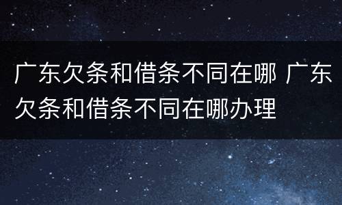 广东欠条和借条不同在哪 广东欠条和借条不同在哪办理