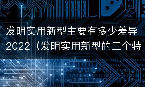 发明实用新型主要有多少差异2022（发明实用新型的三个特点）
