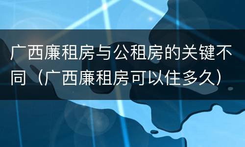 广西廉租房与公租房的关键不同（广西廉租房可以住多久）