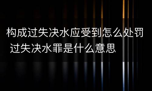 构成过失决水应受到怎么处罚 过失决水罪是什么意思