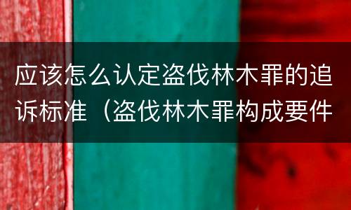 应该怎么认定盗伐林木罪的追诉标准（盗伐林木罪构成要件）