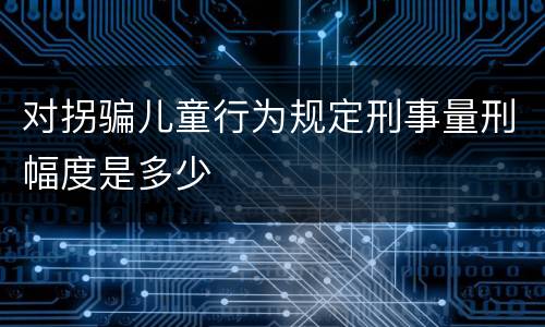 对拐骗儿童行为规定刑事量刑幅度是多少