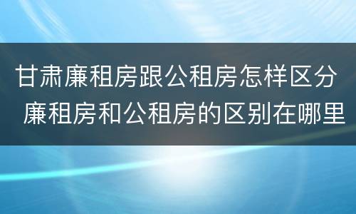 甘肃廉租房跟公租房怎样区分 廉租房和公租房的区别在哪里