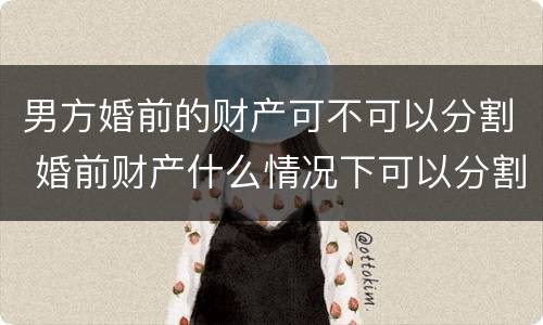 男方婚前的财产可不可以分割 婚前财产什么情况下可以分割