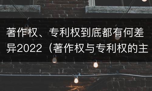 著作权、专利权到底都有何差异2022（著作权与专利权的主要区别是什么?）