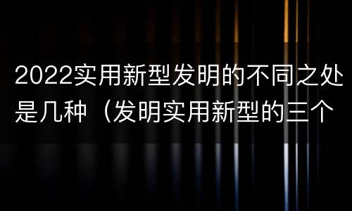 2022实用新型发明的不同之处是几种（发明实用新型的三个特点）