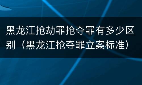 黑龙江抢劫罪抢夺罪有多少区别（黑龙江抢夺罪立案标准）