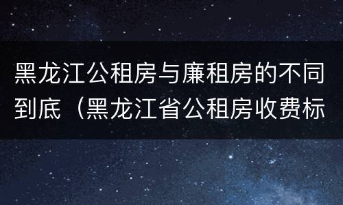 黑龙江公租房与廉租房的不同到底（黑龙江省公租房收费标准）