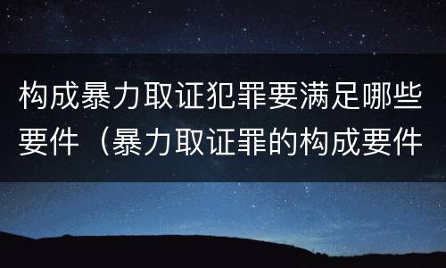 构成暴力取证犯罪要满足哪些要件（暴力取证罪的构成要件）