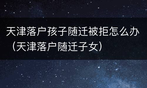 天津落户孩子随迁被拒怎么办（天津落户随迁子女）