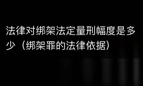 法律对绑架法定量刑幅度是多少（绑架罪的法律依据）