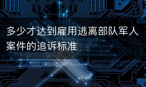 多少才达到雇用逃离部队军人案件的追诉标准