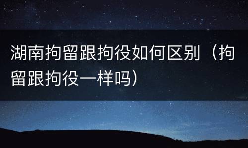 湖南拘留跟拘役如何区别（拘留跟拘役一样吗）