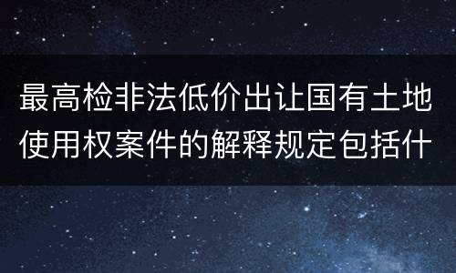 最高检非法低价出让国有土地使用权案件的解释规定包括什么主要内容