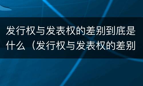 发行权与发表权的差别到底是什么（发行权与发表权的差别到底是什么原因）