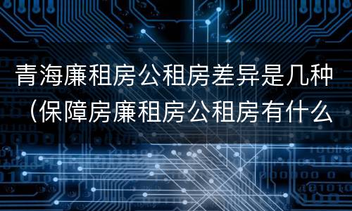 青海廉租房公租房差异是几种（保障房廉租房公租房有什么区别）