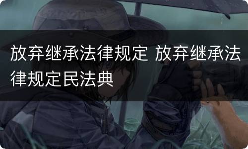 放弃继承法律规定 放弃继承法律规定民法典