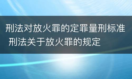 刑法对放火罪的定罪量刑标准 刑法关于放火罪的规定