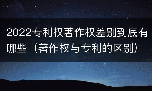 2022专利权著作权差别到底有哪些（著作权与专利的区别）