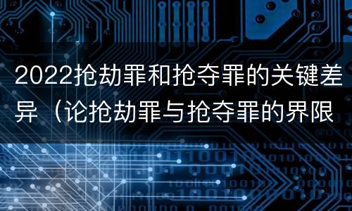 2022抢劫罪和抢夺罪的关键差异（论抢劫罪与抢夺罪的界限）