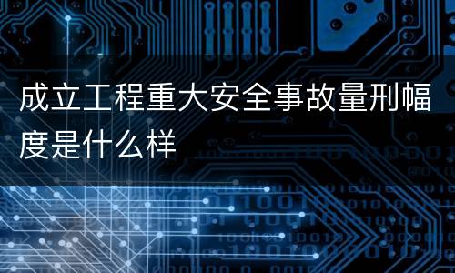 成立工程重大安全事故量刑幅度是什么样