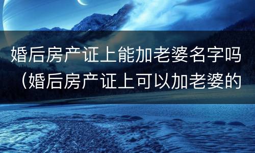 婚后房产证上能加老婆名字吗（婚后房产证上可以加老婆的名字吗）
