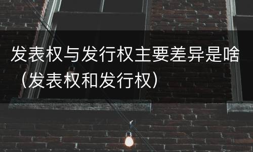 发表权与发行权主要差异是啥（发表权和发行权）