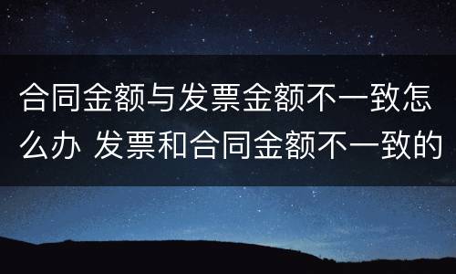 合同金额与发票金额不一致怎么办 发票和合同金额不一致的情况说明怎么写