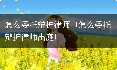 怎么委托辩护律师（怎么委托辩护律师出庭）