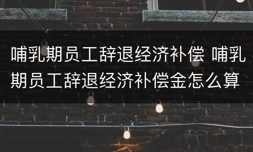 哺乳期员工辞退经济补偿 哺乳期员工辞退经济补偿金怎么算