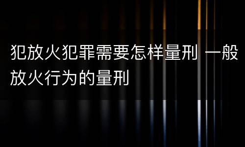 犯放火犯罪需要怎样量刑 一般放火行为的量刑