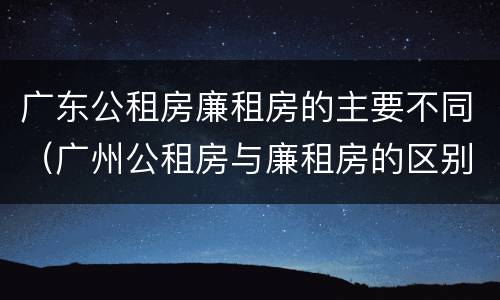 广东公租房廉租房的主要不同（广州公租房与廉租房的区别）