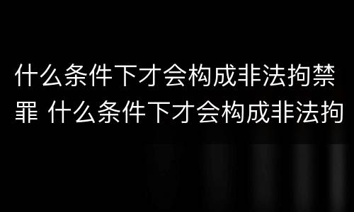 什么条件下才会构成非法拘禁罪 什么条件下才会构成非法拘禁罪呢