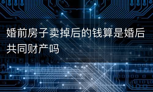婚前房子卖掉后的钱算是婚后共同财产吗